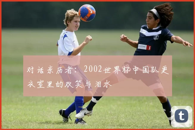对话亲历者：2002世界杯中国队更衣室里的欢笑与泪水