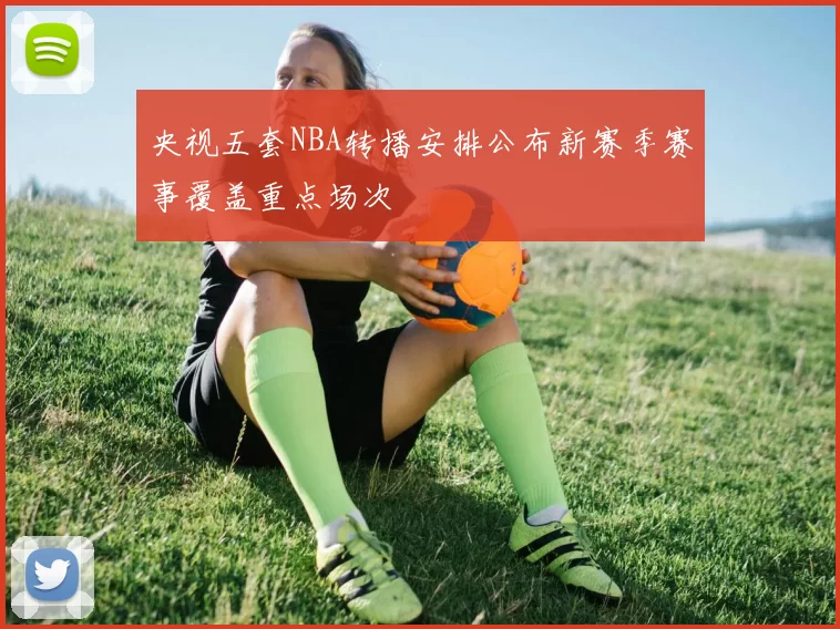 央视五套NBA转播安排公布新赛季赛事覆盖重点场次