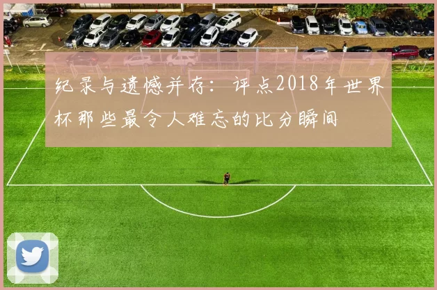 纪录与遗憾并存:评点2018年世界杯那些最令人难忘的比分瞬间
