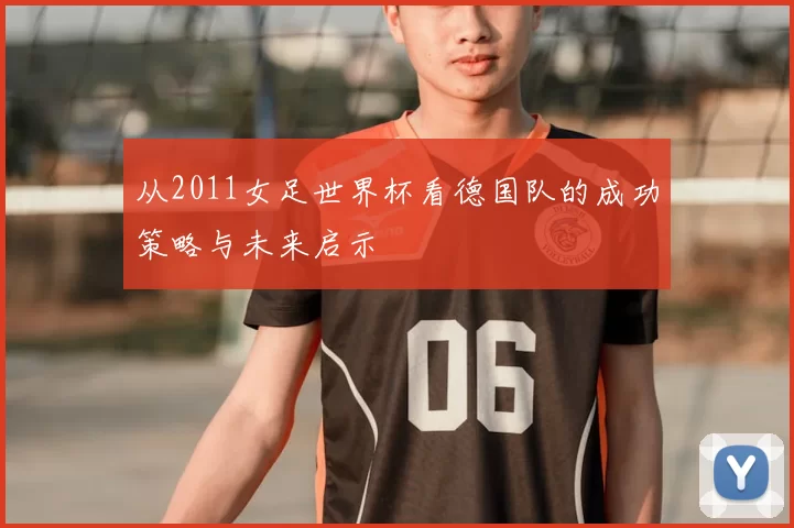 从2011女足世界杯看德国队的成功策略与未来启示