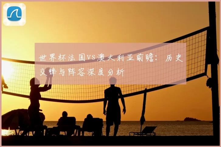 世界杯法国vs澳大利亚前瞻：历史交锋与阵容深度分析