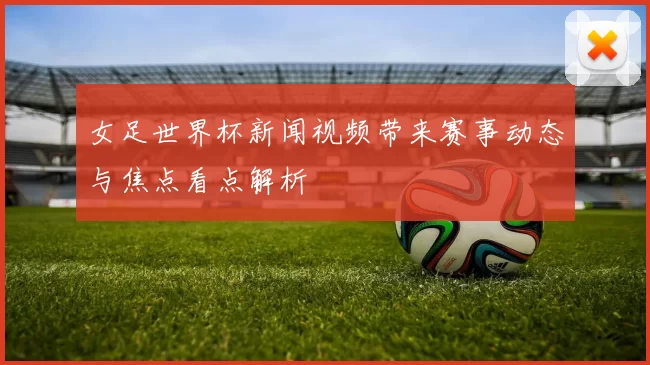 女足世界杯新闻视频带来赛事动态与焦点看点解析