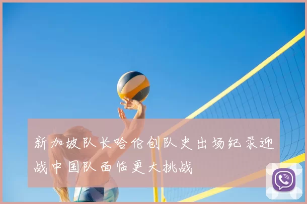 新加坡队长哈伦创队史出场纪录迎战中国队面临更大挑战