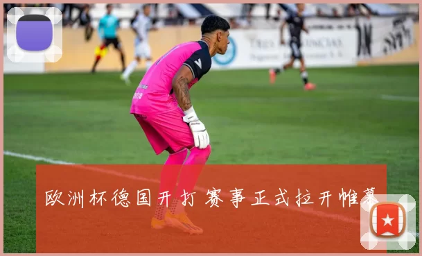 欧洲杯德国开打 赛事正式拉开帷幕