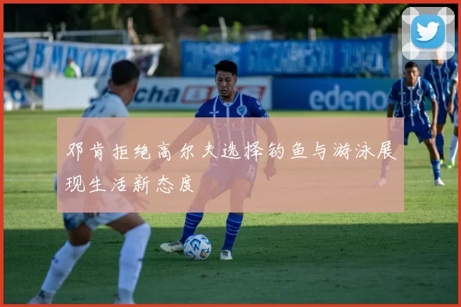 邓肯拒绝高尔夫选择钓鱼与游泳展现生活新态度