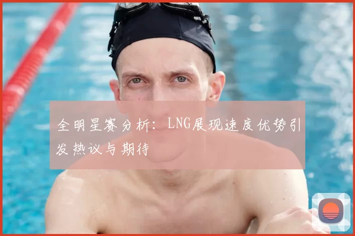全明星赛分析：LNG展现速度优势引发热议与期待