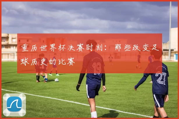 重历世界杯决赛时刻：那些改变足球历史的比赛