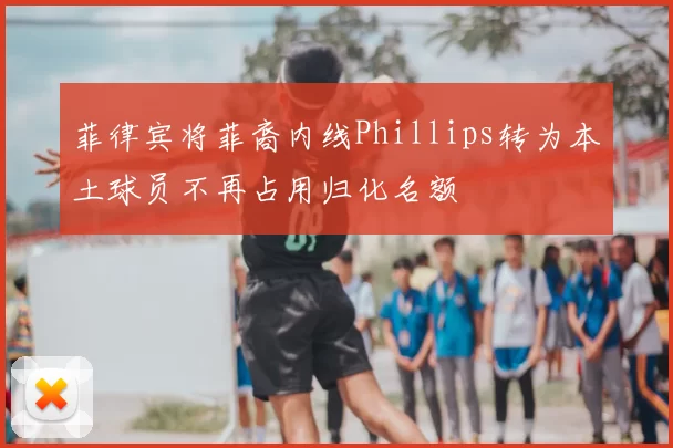 菲律宾将菲裔内线Phillips转为本土球员不再占用归化名额
