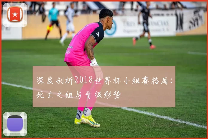 深度剖析2018世界杯小组赛格局：死亡之组与晋级形势