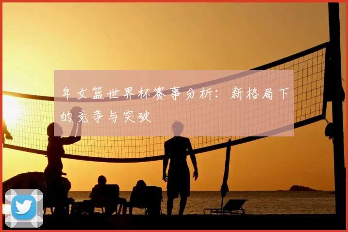 年女篮世界杯赛事分析：新格局下的竞争与突破