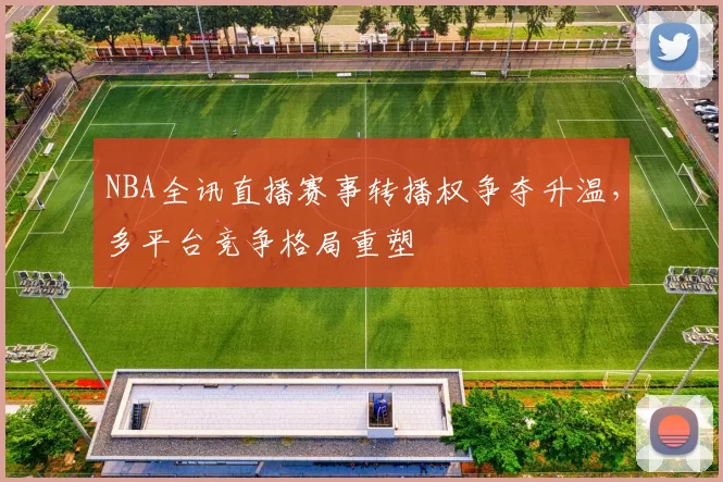 NBA全讯直播赛事转播权争夺升温，多平台竞争格局重塑