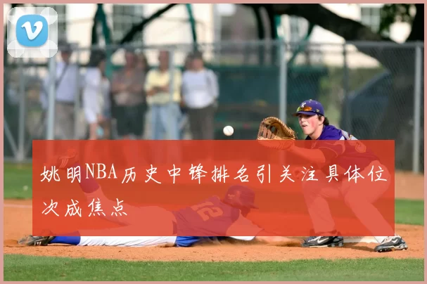 姚明NBA历史中锋排名引关注具体位次成焦点