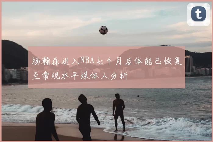 杨瀚森进入NBA七个月后体能已恢复至常规水平媒体人分析