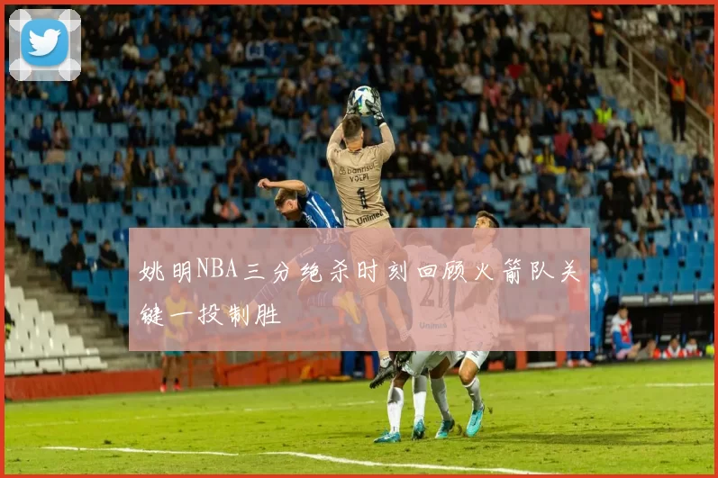 姚明NBA三分绝杀时刻回顾火箭队关键一投制胜