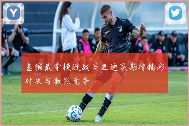 基辅戴拿模迎战马里迪莫期待精彩对决与激烈竞争