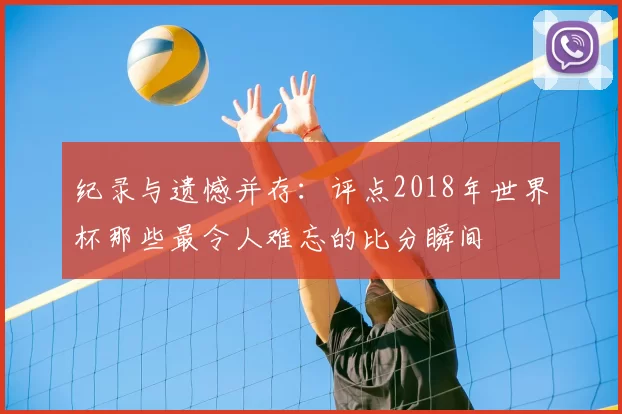 纪录与遗憾并存:评点2018年世界杯那些最令人难忘的比分瞬间