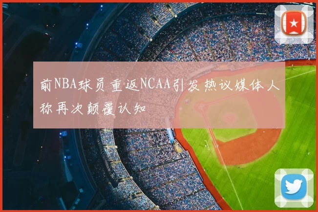 前NBA球员重返NCAA引发热议媒体人称再次颠覆认知