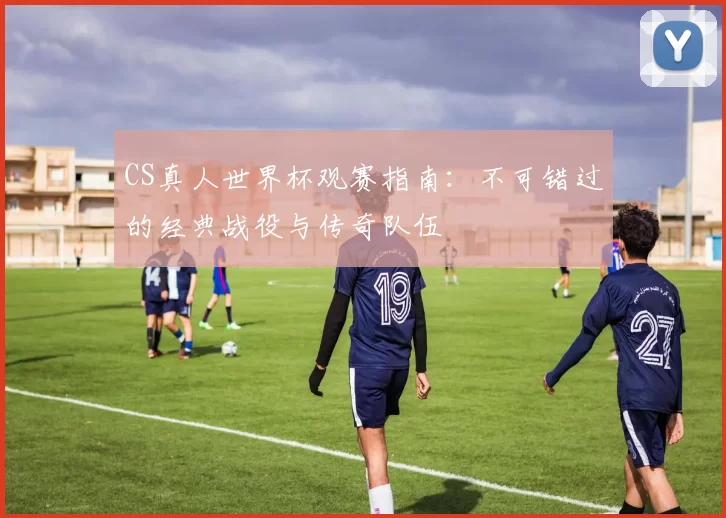 CS真人世界杯观赛指南：不可错过的经典战役与传奇队伍
